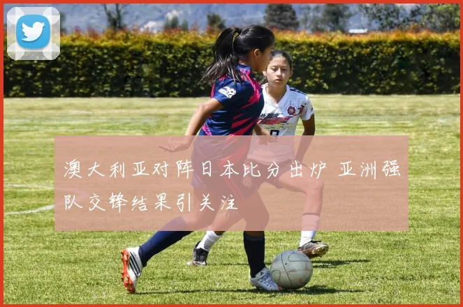 澳大利亚对阵日本比分出炉 亚洲强队交锋结果引关注