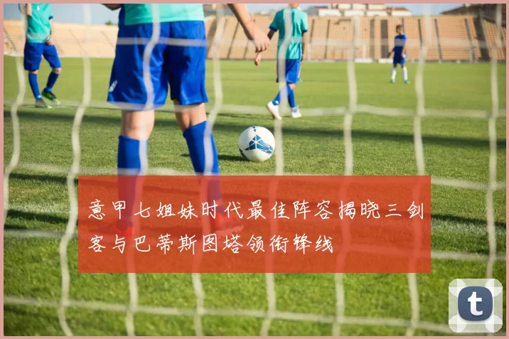 意甲七姐妹时代最佳阵容揭晓三剑客与巴蒂斯图塔领衔锋线