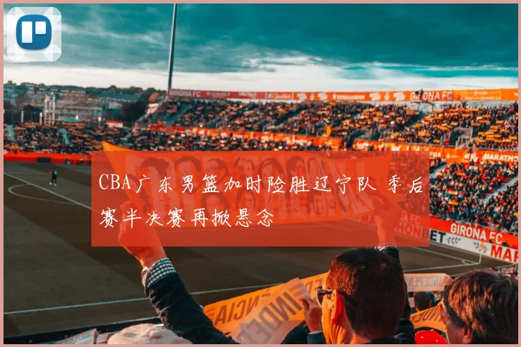 CBA广东男篮加时险胜辽宁队 季后赛半决赛再掀悬念