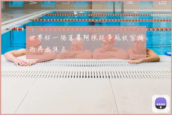 世界杯一场落幕阿根廷争冠收官梅西再成焦点