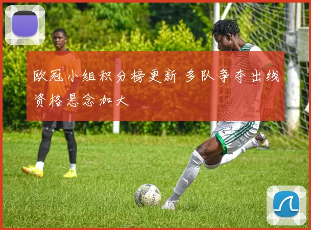 欧冠小组积分榜更新 多队争夺出线资格悬念加大