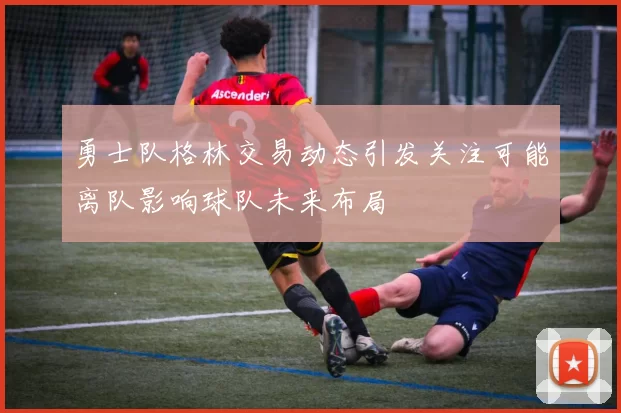 勇士队格林交易动态引发关注可能离队影响球队未来布局