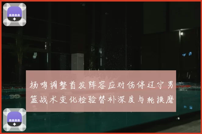 杨鸣调整首发阵容应对伤停辽宁男篮战术变化检验替补深度与轮换磨合