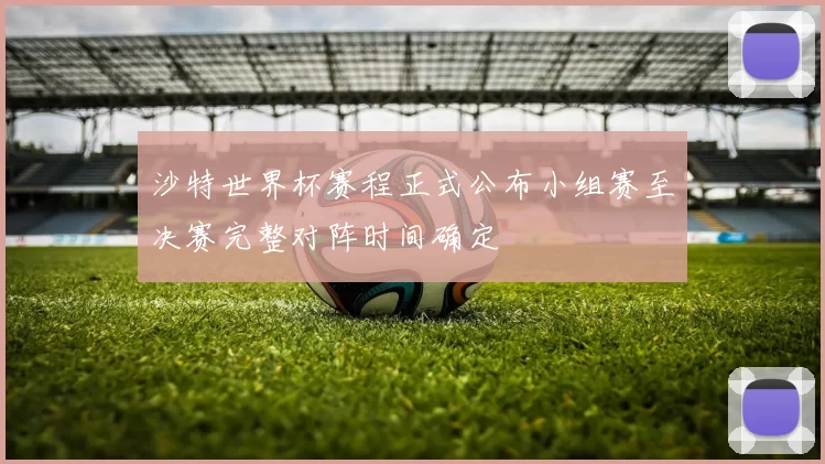 沙特世界杯赛程正式公布小组赛至决赛完整对阵时间确定