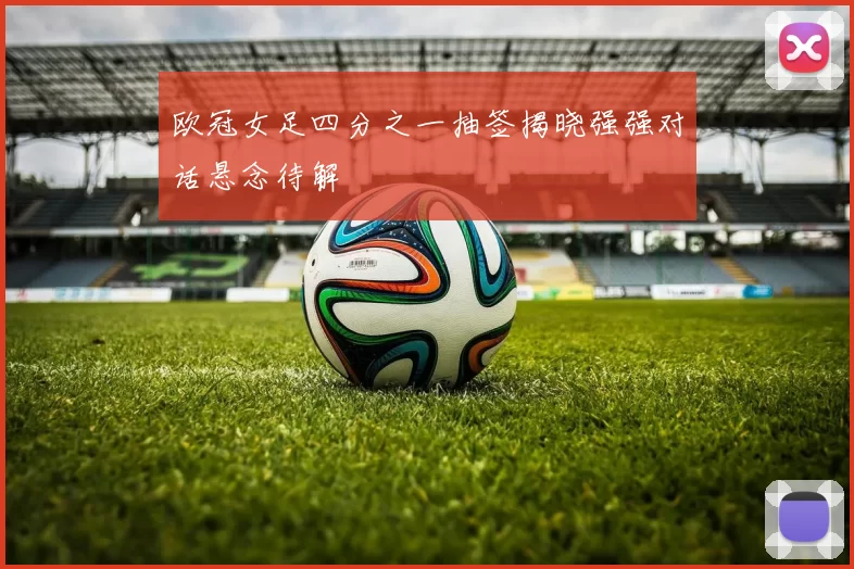 欧冠女足四分之一抽签揭晓强强对话悬念待解