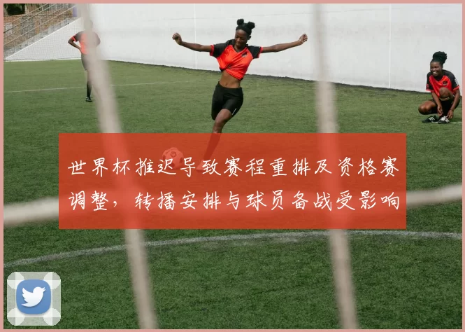 世界杯推迟导致赛程重排及资格赛调整，转播安排与球员备战受影响
