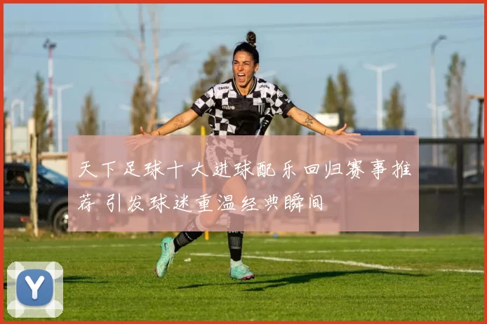 天下足球十大进球配乐回归赛事推荐 引发球迷重温经典瞬间