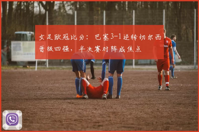 女足欧冠比分:巴塞3-1逆转切尔西晋级四强,半决赛对阵成焦点