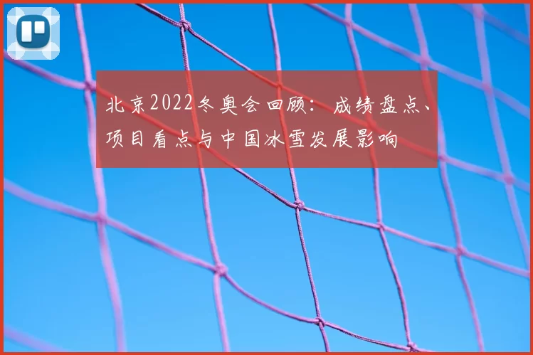 北京2022冬奥会回顾：成绩盘点、项目看点与中国冰雪发展影响