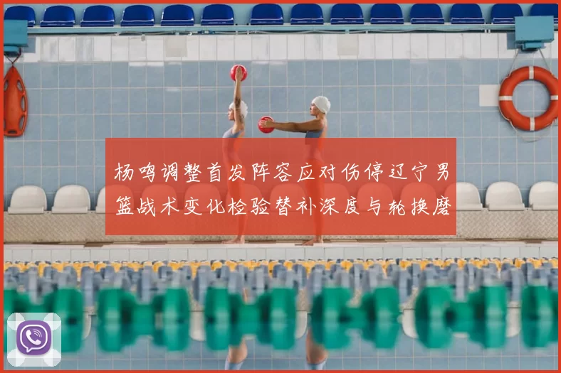 杨鸣调整首发阵容应对伤停辽宁男篮战术变化检验替补深度与轮换磨合