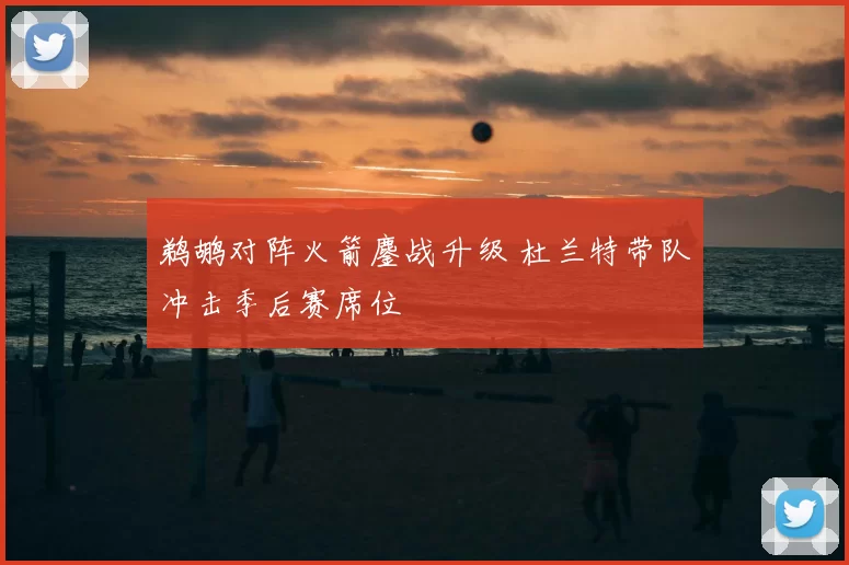 鹈鹕对阵火箭鏖战升级 杜兰特带队冲击季后赛席位