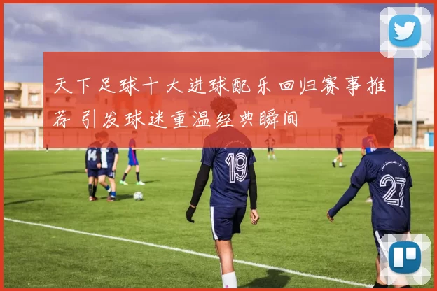 天下足球十大进球配乐回归赛事推荐 引发球迷重温经典瞬间