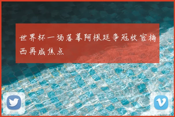 世界杯一场落幕阿根廷争冠收官梅西再成焦点