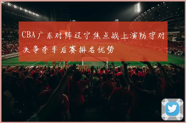 CBA广东对阵辽宁焦点战上演防守对决争夺季后赛排名优势
