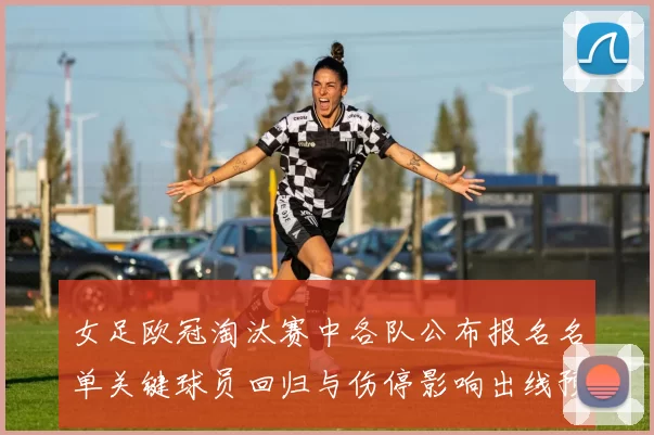 女足欧冠淘汰赛中各队公布报名名单关键球员回归与伤停影响出线预期