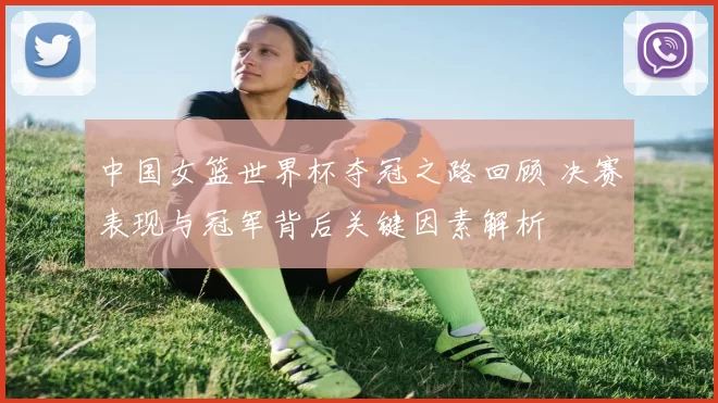 中国女篮世界杯夺冠之路回顾 决赛表现与冠军背后关键因素解析