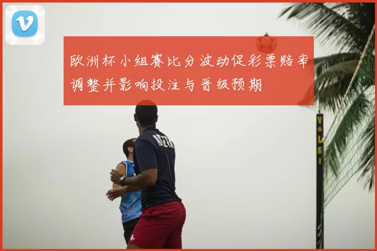 欧洲杯小组赛比分波动促彩票赔率调整并影响投注与晋级预期