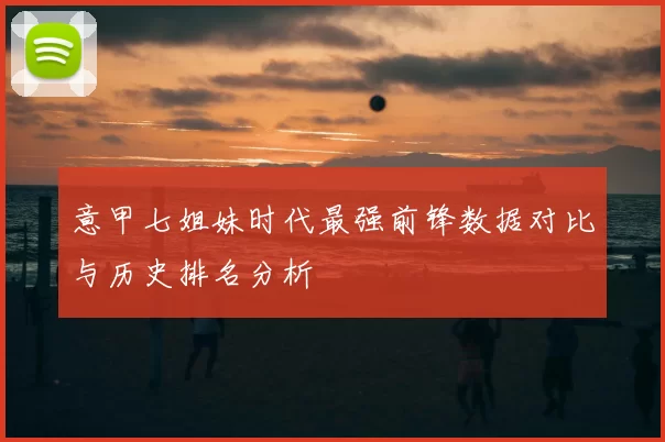 意甲七姐妹时代最强前锋数据对比与历史排名分析
