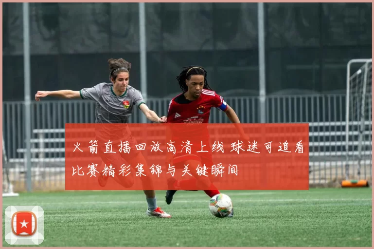 火箭直播回放高清上线 球迷可追看比赛精彩集锦与关键瞬间