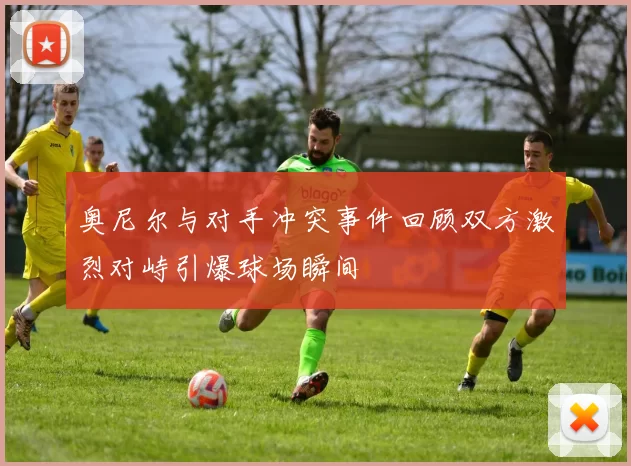 奥尼尔与对手冲突事件回顾双方激烈对峙引爆球场瞬间