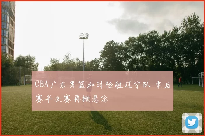 CBA广东男篮加时险胜辽宁队 季后赛半决赛再掀悬念