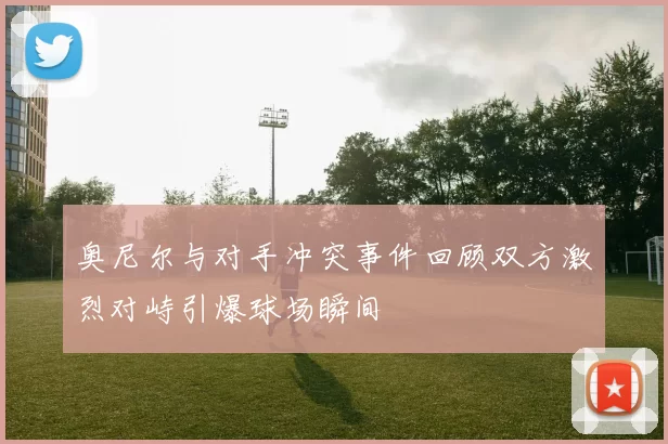 奥尼尔与对手冲突事件回顾双方激烈对峙引爆球场瞬间