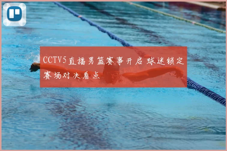 CCTV5直播男篮赛事开启 球迷锁定赛场对决看点