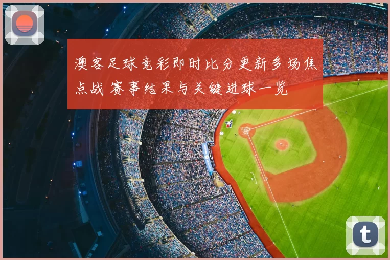 澳客足球竞彩即时比分更新多场焦点战 赛事结果与关键进球一览