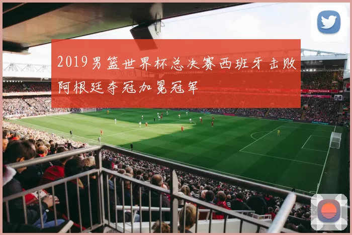 2019男篮世界杯总决赛西班牙击败阿根廷夺冠加冕冠军