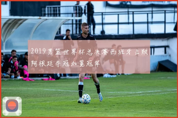 2019男篮世界杯总决赛西班牙击败阿根廷夺冠加冕冠军