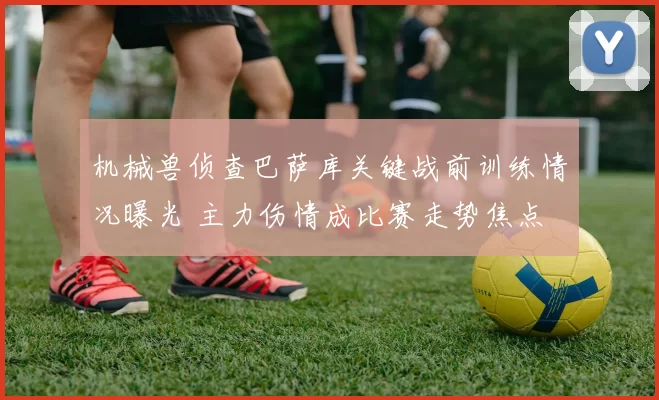 机械兽侦查巴萨库关键战前训练情况曝光 主力伤情成比赛走势焦点