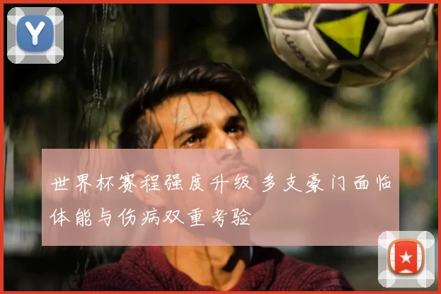 世界杯赛程强度升级 多支豪门面临体能与伤病双重考验
