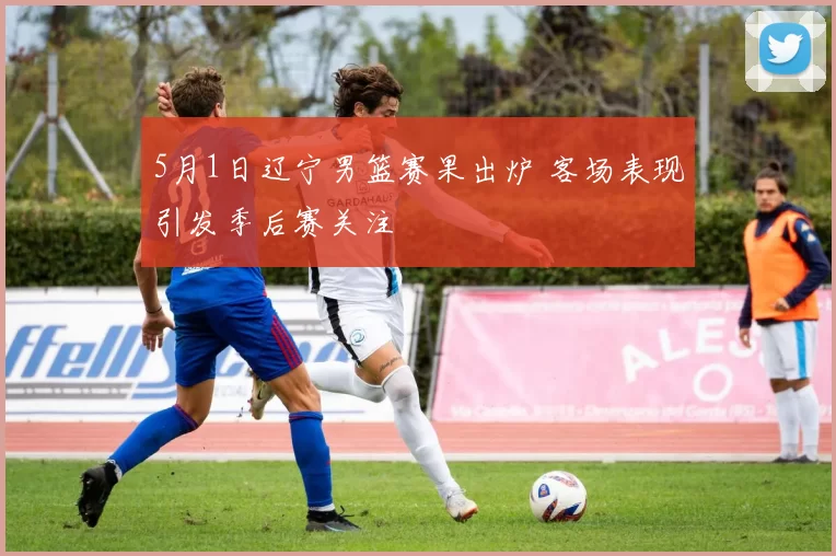 5月1日辽宁男篮赛果出炉 客场表现引发季后赛关注