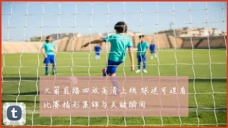 火箭直播回放高清上线 球迷可追看比赛精彩集锦与关键瞬间