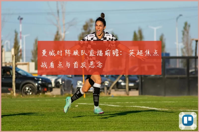 曼城对阵狼队直播前瞻：英超焦点战看点与首发悬念