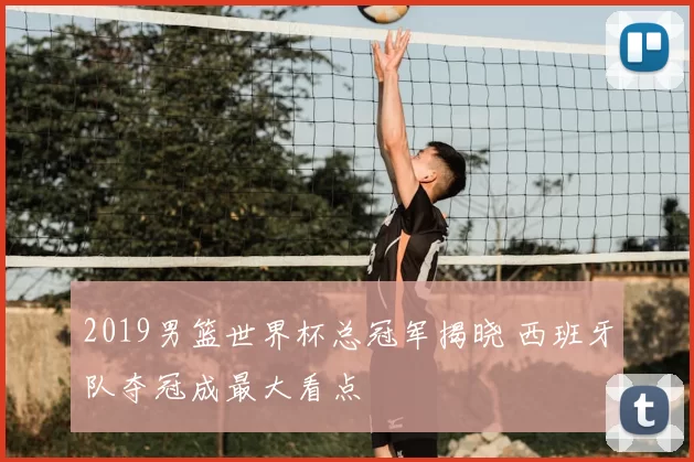 2019男篮世界杯总冠军揭晓 西班牙队夺冠成最大看点