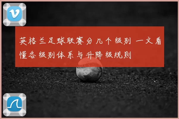 英格兰足球联赛分几个级别 一文看懂各级别体系与升降级规则