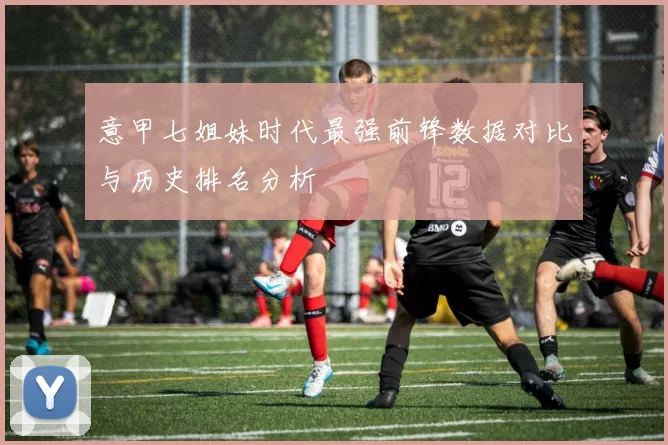 意甲七姐妹时代最强前锋数据对比与历史排名分析