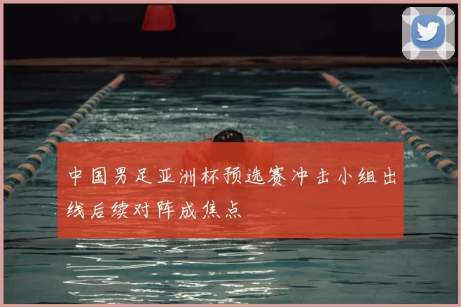 中国男足亚洲杯预选赛冲击小组出线后续对阵成焦点