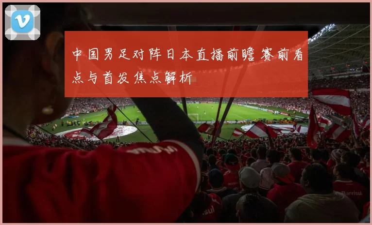 中国男足对阵日本直播前瞻 赛前看点与首发焦点解析