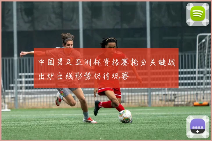 中国男足亚洲杯资格赛抢分关键战出炉出线形势仍待观察