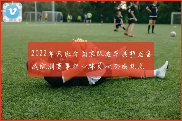 2022年西班牙国家队名单调整后备战欧洲赛事核心球员状态成焦点