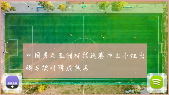 中国男足亚洲杯预选赛冲击小组出线后续对阵成焦点