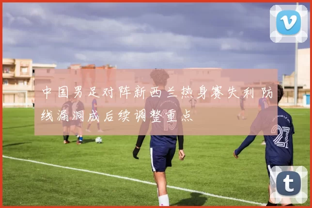 中国男足对阵新西兰热身赛失利 防线漏洞成后续调整重点