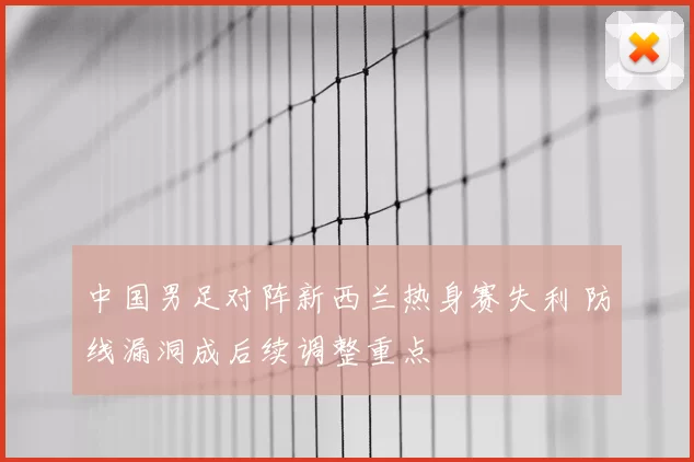 中国男足对阵新西兰热身赛失利 防线漏洞成后续调整重点