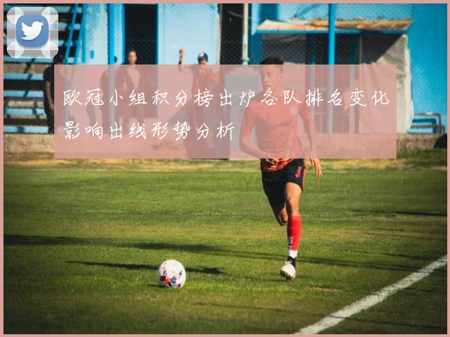 欧冠小组积分榜出炉各队排名变化影响出线形势分析