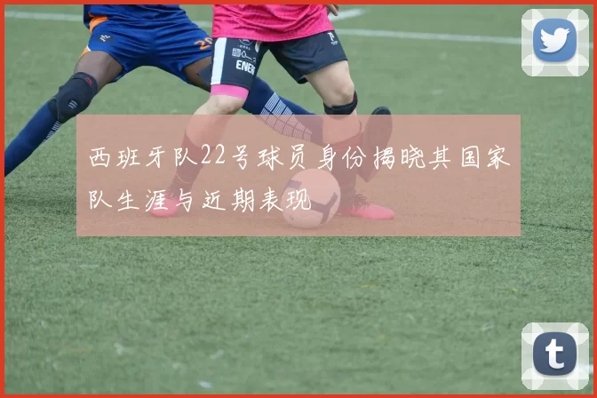 西班牙队22号球员身份揭晓其国家队生涯与近期表现
