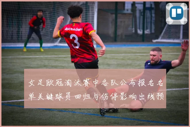 女足欧冠淘汰赛中各队公布报名名单关键球员回归与伤停影响出线预期