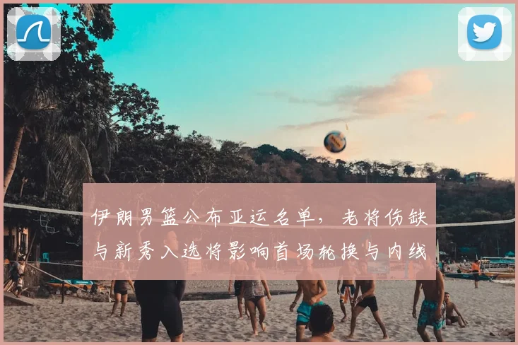 伊朗男篮公布亚运名单，老将伤缺与新秀入选将影响首场轮换与内线表现