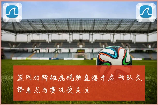 篮网对阵雄鹿视频直播开启 两队交锋看点与赛况受关注